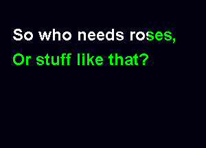 So who needs roses,
Or stuff like that?