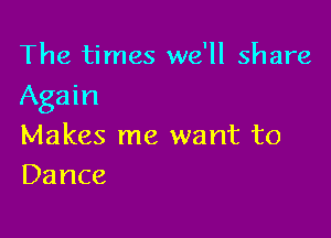 The times we'll share
Again

Makes me want to
Dance