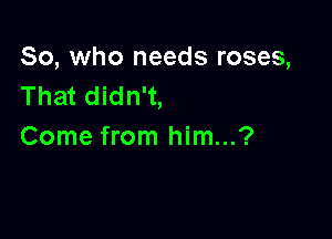 So, who needs roses,
That didn't,

Come from him...?
