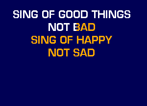 SING OF GOOD THINGS
NOT BAD
SING 0F HAPPY
NOT SAD