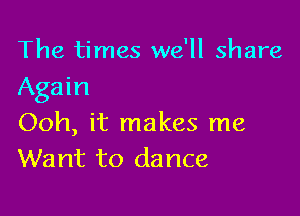 The times we'll share
Again

Ooh, it makes me
Want to dance
