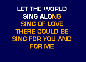 LET THE WORLD
SING ALONG
SING OF LOVE
THERE COULD BE
SING FOR YOU AND
FOR ME