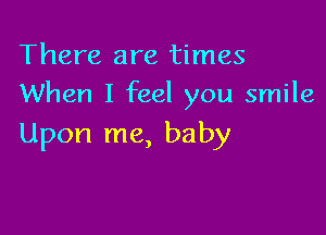 There are times
When I feel you smile

Upon me, baby