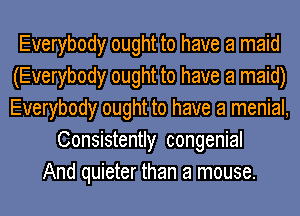 Everybody ought to have a maid
(Everybody ought to have a maid)
Everybody ought to have a menial,

Consistently congenial
And quieter than a mouse.