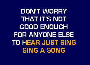 DON'T WORRY
THAT ITS NOT
GOOD ENOUGH
FOR ANYONE ELSE
TO HEAR JUST SING
SING A SONG