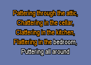 Pattering through the attic,
Chattering in the cellar,
Clattering in the kitchen,

Flattering in the bedroom,

Puttering all around