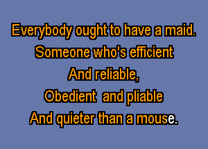 Everybody ought to have a maid.
Someone who's efficient
And reliable,

Obedient and pliable
And quieter than a mouse.