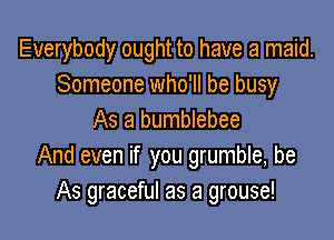 Everybody ought to have a maid.
Someone who'll be busy

As a bumblebee
And even if you grumble, be
As graceful as a grouse!