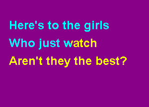 Here's to the girls
Who just watch

Aren't they the best?