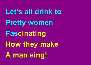Let's all drink to
Pretty women

Fascinating
How they make
A man sing!