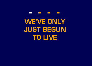 WE'VE ONLY
JUST BEGUN

TO LIVE