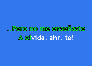 ..Pero no me ensefnaste

A olvida, ahr, te!