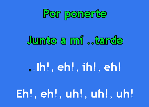 Por ponerte

Junto a mi ..tarde

..lh!, eh!, ih!, eh!

Eh!, eh!, uh!, uh!, uh!