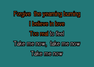 Forgive the yearning burning

I belleve in love
Too real lo feel
Take me now, take me now

Take me now