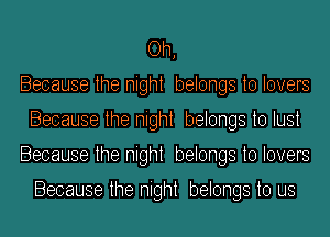 Oh,
Because the night belongs to lovers
Because the night belongs to lust
Because the night belongs to lovers

Because the night belongs to us