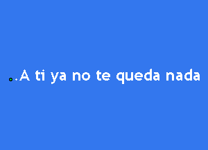 ..A ti ya no te queda nada