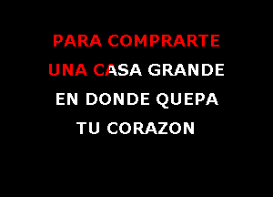 PARA COMPRARTE
UNA CASA GRANDE

EN DONDE QUEPA
TU CORAZON