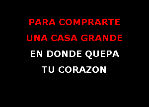 PARA COMPRARTE
UNA CASA GRANDE

EN DONDE QUEPA
TU CORAZON