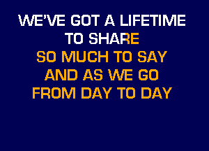 WE'VE GOT A LIFETIME
TO SHARE
SO MUCH TO SAY
AND AS WE GO
FROM DAY TO DAY