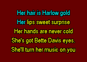 Her hair is Harlow gold
Her lips sweet surprise
Her hands are never cold
She's got Bette Davis eyes.

She'll turn her music on you