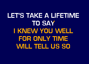 LET'S TAKE A LIFETIME
TO SAY
I KNEW YOU WELL
FOR ONLY TIME
WILL TELL US 80