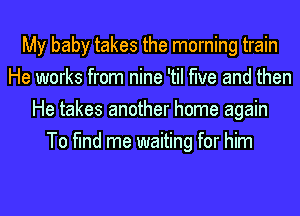 My baby takes the morning train
He works from nine 'til the and then
He takes another home again
To find me waiting for him