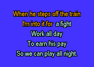 When he steps off the train

I'm into it for a fight
Work all day

To earn his pay
80 we can play all night.