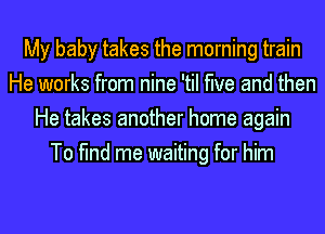 My baby takes the morning train
He works from nine 'til the and then
He takes another home again
To find me waiting for him