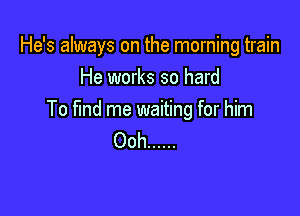 He's always on the morning train
He works so hard

To fund me waiting for him
Ooh ......