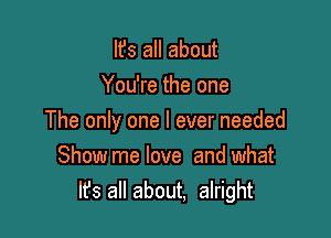 It's all about
You're the one

The only one I ever needed

Show me love and what
It's all about, alright