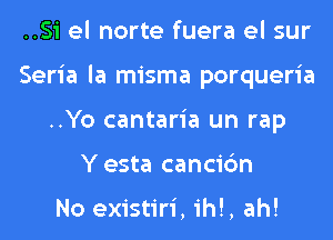 ..Si el norte fuera el sur
Seria la misma porqueria
..Yo cantaria un rap
Y esta cancic'm

No existiri, ih!, ah!