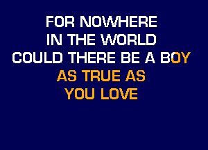 FOR NOUVHERE
IN THE WORLD
COULD THERE BE A BOY
AS TRUE AS
YOU LOVE