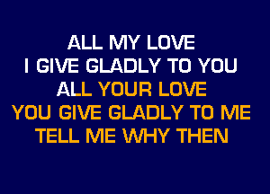 ALL MY LOVE
I GIVE GLADLY TO YOU
ALL YOUR LOVE
YOU GIVE GLADLY TO ME
TELL ME WHY THEN