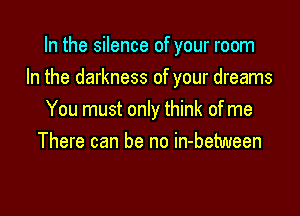 In the silence of your room
In the darkness of your dreams

You must only think of me
There can be no in-between