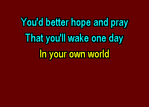 You'd better hope and pray
That you'll wake one day

In your own world