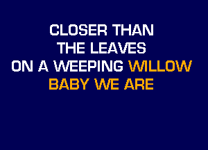 CLOSER THAN
THE LEAVES
ON A WEEPING VUILLOW

BABY WE ARE