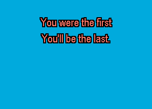 You were the first
You'll be the last.