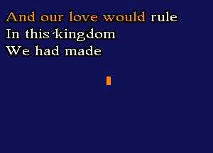 And our love would rule

In this 'kingdom
XVe had made