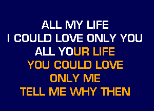 ALL MY LIFE
I COULD LOVE ONLY YOU
ALL YOUR LIFE
YOU COULD LOVE
ONLY ME
TELL ME WHY THEN