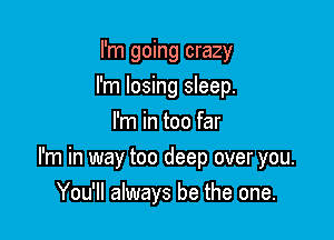 I'm going crazy
I'm losing sleep.
I'm in too far
I'm in way too deep over you.

You'll always be the one.