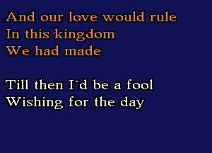 And our love would rule
In this kingdom
XVe had made

Till then Id be a fool
Wishing for the day