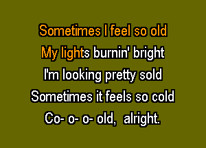 Sometimes I feel so old
My lights burnin' bright

I'm looking pretty sold
Sometimes it feels so cold
Co- 0- 0- old, alright.