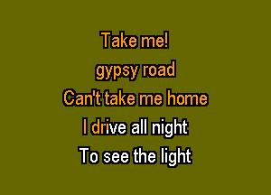 Take me!

gypsy road
Can't take me home

I drive all night
To see the light
