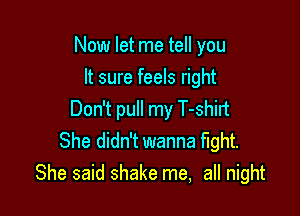 Now let me tell you
It sure feels right

Don't pull my T-shirt
She didn't wanna fight.
She said shake me, all night