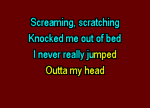 Screaming, scratching

Knocked me out of bed
I never reallyjumped
Outta my head
