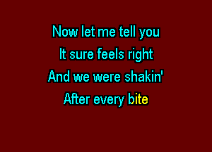 Now let me tell you

It sure feels right
And we were shakin'
After every bite