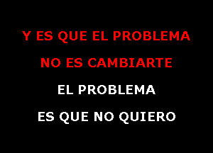 Y ES QUE EL PROBLEMA
N0 ES CAMBIARTE
EL PROBLEMA

ES QUE NO QUIERO