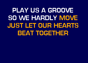 PLAY US A GROOVE
SO WE HARDLY MOVE
JUST LET OUR HEARTS

BEAT TOGETHER