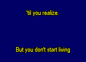 'til you realize.

But you don't start living