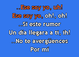 ..Ese soy yo, uh!
Ese soy yo, oh!, oh!
..Si este rumor

Un dia Ilegara a ti, ih!
..No te avergijences
Por mi